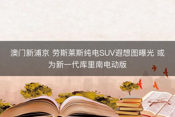 澳门新浦京 劳斯莱斯纯电SUV遐想图曝光 或为新一代库里南电动版