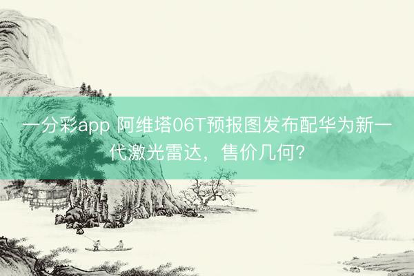 一分彩app 阿维塔06T预报图发布配华为新一代激光雷达，售价几何?