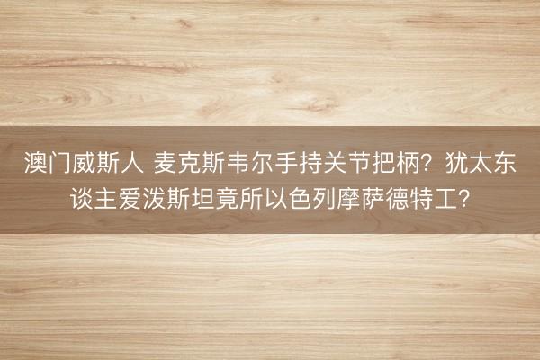 澳门威斯人 麦克斯韦尔手持关节把柄？犹太东谈主爱泼斯坦竟所以色列摩萨德特工？