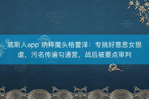 威斯人app 纳粹魔头格蕾泽：专挑好意思女狠虐，污名传遍勾通营，战后被要点审判