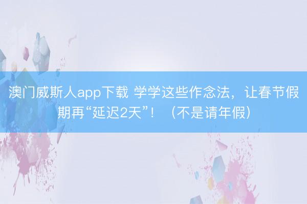 澳门威斯人app下载 学学这些作念法，让春节假期再“延迟2天”！（不是请年假）