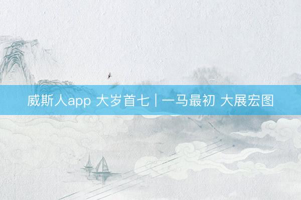 威斯人app 大岁首七 | 一马最初 大展宏图