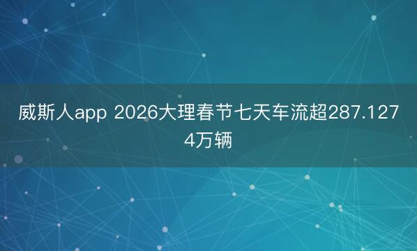 威斯人app 2026大理春节七天车流超287.1274万辆
