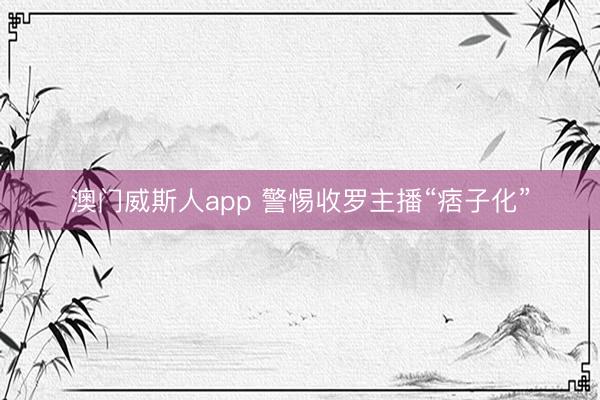 澳门威斯人app 警惕收罗主播“痞子化”