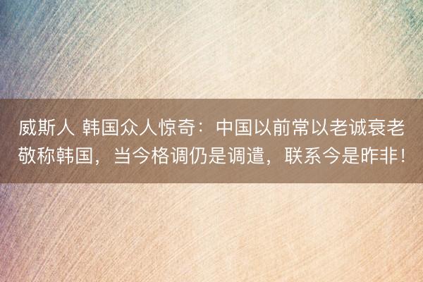 威斯人 韩国众人惊奇：中国以前常以老诚衰老敬称韩国，当今格调仍是调遣，联系今是昨非！