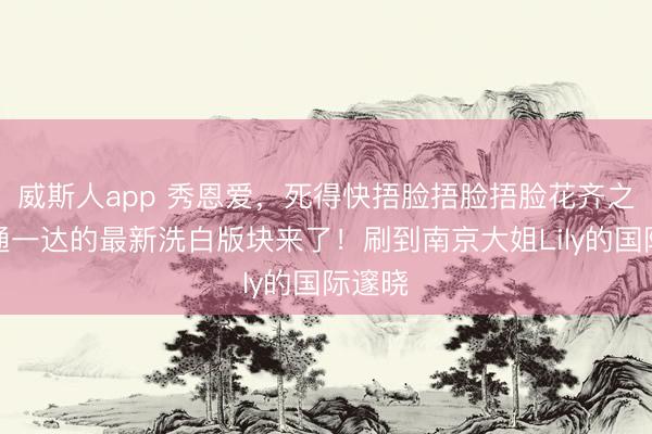 威斯人app 秀恩爱，死得快捂脸捂脸捂脸花齐之子三通一达的最新洗白版块来了！刷到南京大姐Lily的国际邃晓