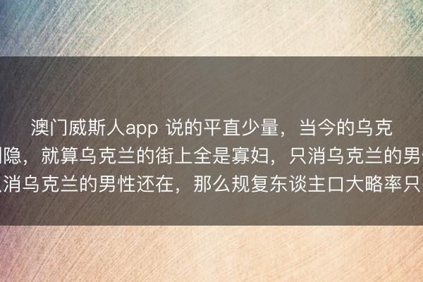 澳门威斯人app 说的平直少量，当今的乌克兰并莫得思象的那么恻隐，就算乌克兰的街上全是寡妇，只消乌克兰的男性还在，那么规复东谈主口大略率只是时辰问题