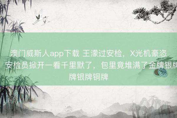 澳门威斯人app下载 王濛过安检，X光机豪恣报警，安检员掀开一看千里默了，包里竟堆满了金牌银牌铜牌