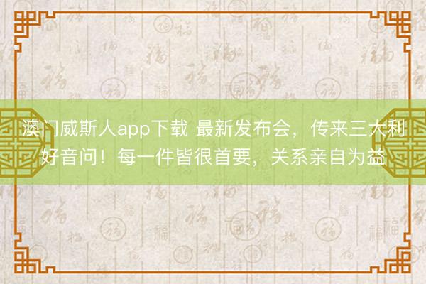 澳门威斯人app下载 最新发布会，传来三大利好音问！每一件皆很首要，关系亲自为益
