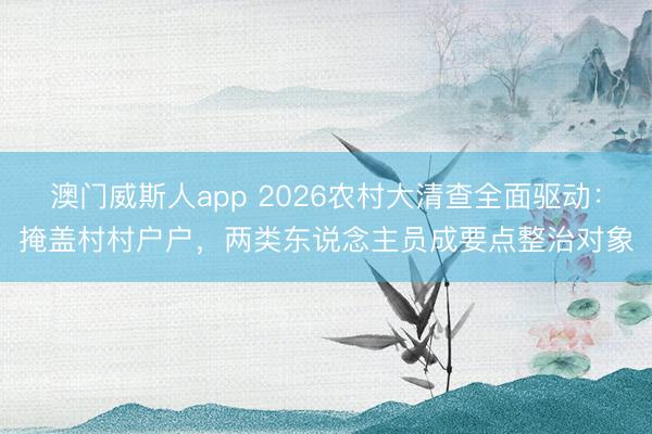 澳门威斯人app 2026农村大清查全面驱动：掩盖村村户户，两类东说念主员成要点整治对象