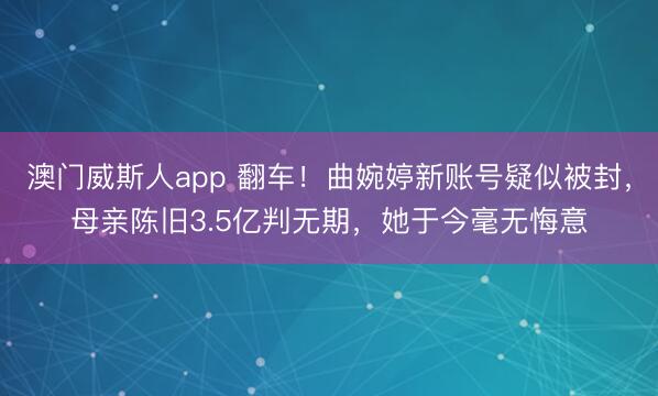 澳门威斯人app 翻车！曲婉婷新账号疑似被封，母亲陈旧3.5亿判无期，她于今毫无悔意