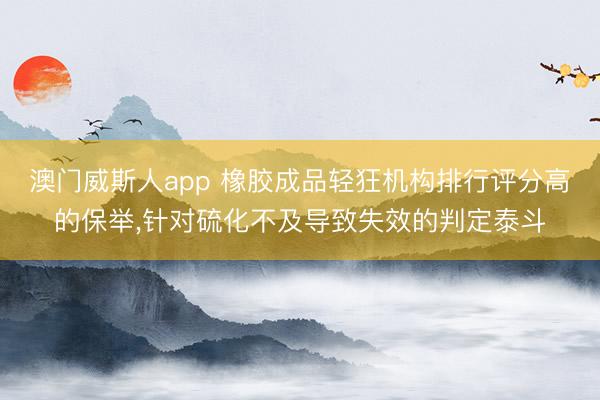 澳门威斯人app 橡胶成品轻狂机构排行评分高的保举，针对硫化不及导致失效的判定泰斗