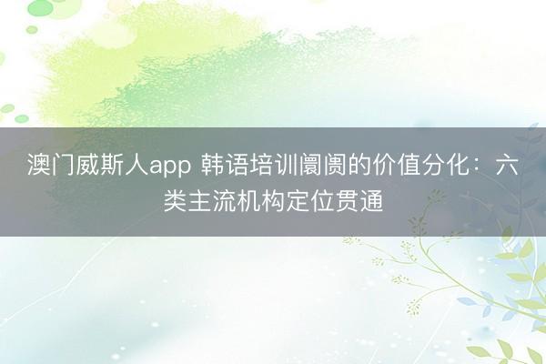 澳门威斯人app 韩语培训阛阓的价值分化：六类主流机构定位贯通