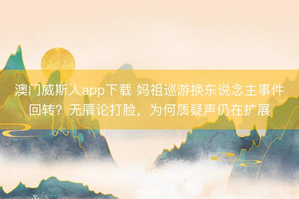 澳门威斯人app下载 妈祖巡游换东说念主事件回转？无餍论打脸，为何质疑声仍在扩展