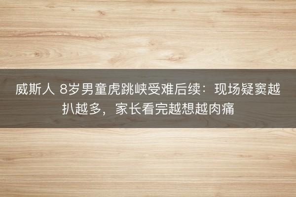 威斯人 8岁男童虎跳峡受难后续:现场疑窦越扒越多,家长看完越想越肉痛