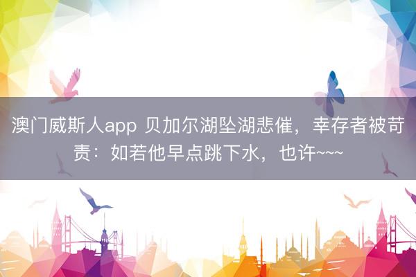 澳门威斯人app 贝加尔湖坠湖悲催,幸存者被苛责:如若他早点跳下水,也许~~~