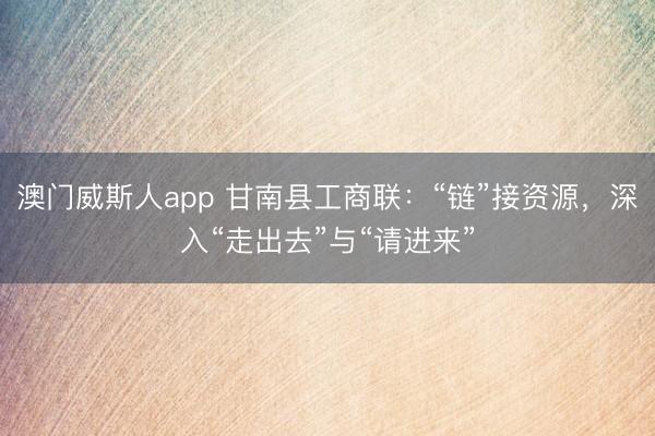 澳门威斯人app 甘南县工商联:“链”接资源,深入“走出去”与“请进来”