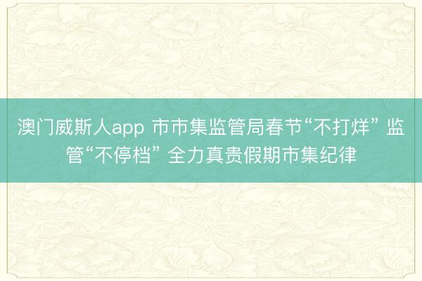 澳门威斯人app 市市集监管局春节“不打烊” 监管“不停档” 全力真贵假期市集纪律