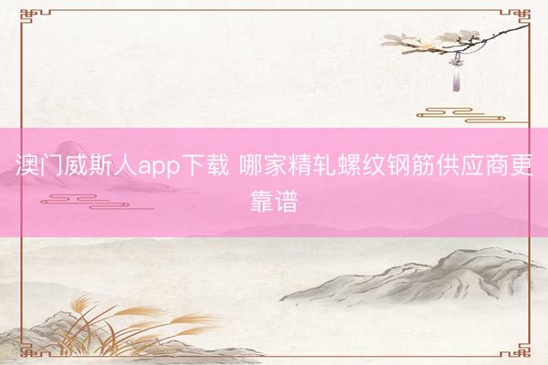 澳门威斯人app下载 哪家精轧螺纹钢筋供应商更靠谱
