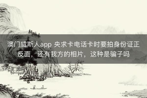 澳门威斯人app 央求卡电话卡时要拍身份证正反面,还有我方的相片,这种是骗子吗