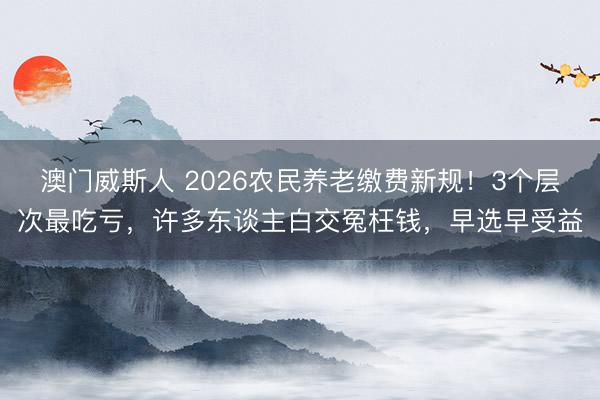 澳门威斯人 2026农民养老缴费新规！3个层次最吃亏，许多东谈主白交冤枉钱，早选早受益