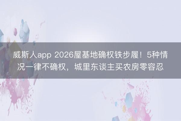 威斯人app 2026屋基地确权铁步履!5种情况一律不确权,城里东谈主买农房零容忍