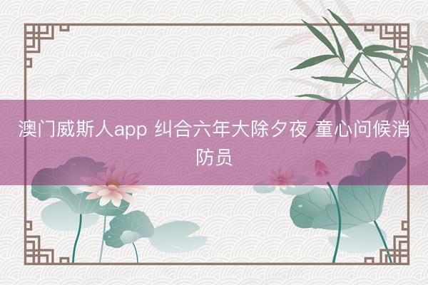 澳门威斯人app 纠合六年大除夕夜 童心问候消防员