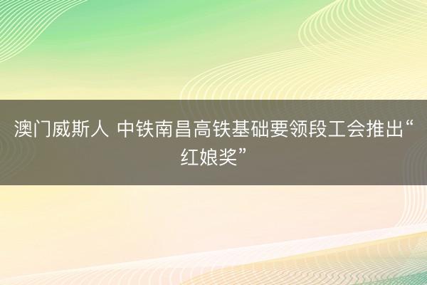 澳门威斯人 中铁南昌高铁基础要领段工会推出“红娘奖”