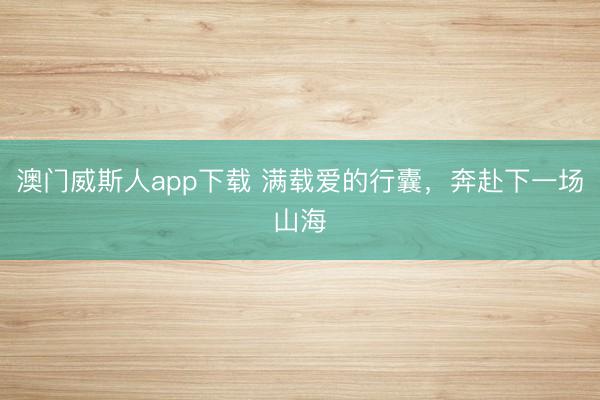 澳门威斯人app下载 满载爱的行囊，奔赴下一场山海