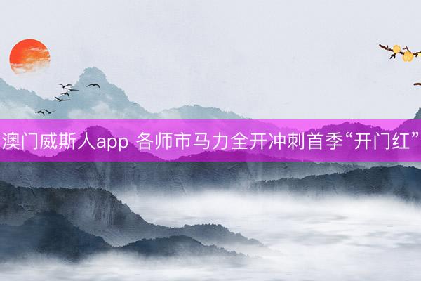 澳门威斯人app 各师市马力全开冲刺首季“开门红”