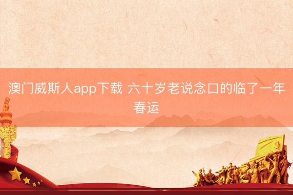 澳门威斯人app下载 六十岁老说念口的临了一年春运