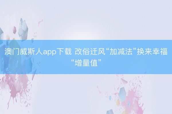 澳门威斯人app下载 改俗迁风“加减法”换来幸福“增量值”