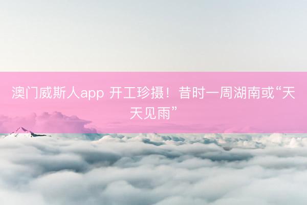 澳门威斯人app 开工珍摄!昔时一周湖南或“天天见雨”