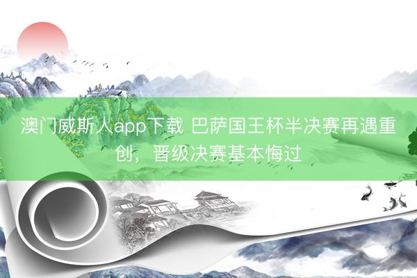 澳门威斯人app下载 巴萨国王杯半决赛再遇重创,晋级决赛基本悔过