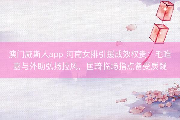 澳门威斯人app 河南女排引援成效权贵：毛唯嘉与外助弘扬拉风，匡琦临场指点备受质疑