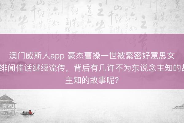 澳门威斯人app 豪杰曹操一世被繁密好意思女环绕，绯闻佳话继续流传，背后有几许不为东说念主知的故事呢？