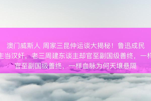 澳门威斯人 周家三昆仲运谈大揭秘！鲁迅成民族脊梁，周作主谈主当汉奸，老三周建东谈主却官至副国级善终，一样血脉为何天壤悬隔