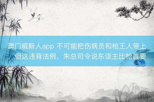 澳门威斯人app 不可能把伤病员和枪王人带上，但这违背法例，朱总司令说东谈主比枪首要