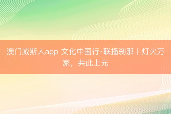 澳门威斯人app 文化中国行·联播刹那丨灯火万家，共此上元