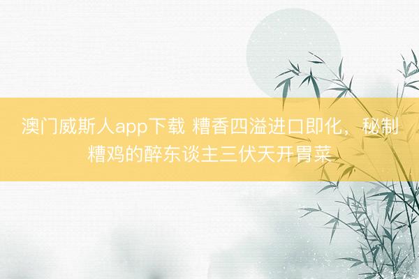 澳门威斯人app下载 糟香四溢进口即化，秘制糟鸡的醉东谈主三伏天开胃菜