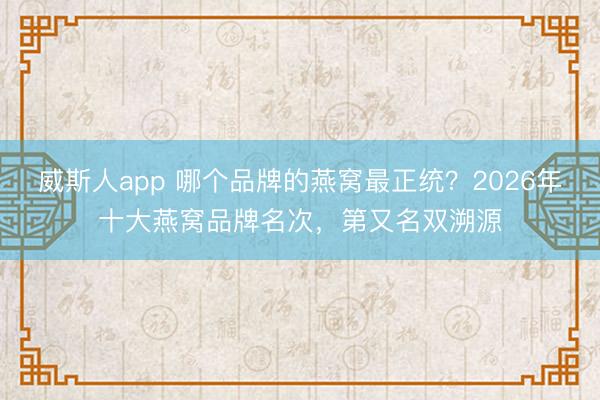 威斯人app 哪个品牌的燕窝最正统？2026年十大燕窝品牌名次，第又名双溯源